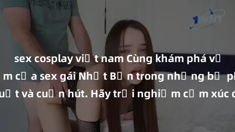 sex cosplay việt nam Cùng khám phá vẻ đẹp và sức gợi cảm của sex gái Nhật Bản trong những bộ phim đầy nghệ thuật và cuốn hút. Hãy trải nghiệm cảm xúc đầy mới mẻ và sống động từ những cảnh quay tinh tế