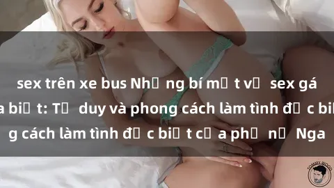 sex trên xe bus Những bí mật về sex gái Nga mà bạn chưa biết: Tư duy và phong cách làm tình đặc biệt của phụ nữ Nga