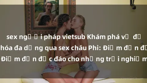 sex người pháp vietsub Khám phá vẻ đẹp tự nhiên và văn hóa đa dạng qua sex châu Phi: Điểm đến độc đáo cho những trải nghiệm khó quên