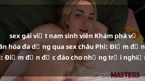 sex gái việt nam sinh viên Khám phá vẻ đẹp tự nhiên và văn hóa đa dạng qua sex châu Phi: Điểm đến độc đáo cho những trải nghiệm khó quên