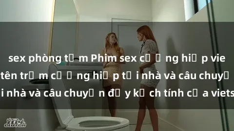 sex phòng tắm Phim sex cưỡng hiếp vietsub: Nữ sinh bị tên trộm cưỡng hiếp tại nhà và câu chuyện đầy kịch tính của vietsub