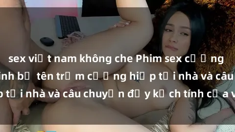 sex việt nam không che Phim sex cưỡng hiếp vietsub: Nữ sinh bị tên trộm cưỡng hiếp tại nhà và câu chuyện đầy kịch tính của vietsub