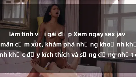 làm tình với gái đẹp Xem ngay sex jav không che để thỏa mãn cảm xúc, khám phá những khoảnh khắc đầy kích thích và sống động nhất chỉ trong click!