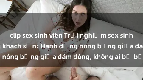 clip sex sinh viên Trải nghiệm sex sinh viên sôi động trong khách sạn: Hành động nóng bỏng giữa đám đông, không ai bị bỏ lỡ
