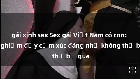 gái xinh sex Sex gái Việt Nam có con: Trải nghiệm đầy cảm xúc đáng nhớ không thể bỏ qua