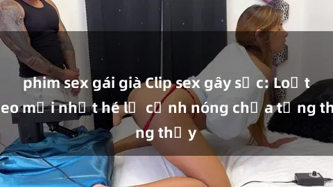 phim sex gái già Clip sex gây sốc: Loạt video mới nhất hé lộ cảnh nóng chưa từng thấy