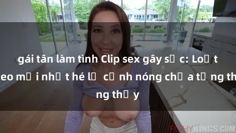 gái tân làm tình Clip sex gây sốc: Loạt video mới nhất hé lộ cảnh nóng chưa từng thấy