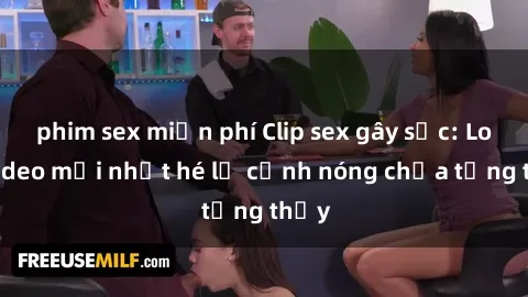 phim sex miễn phí Clip sex gây sốc: Loạt video mới nhất hé lộ cảnh nóng chưa từng thấy