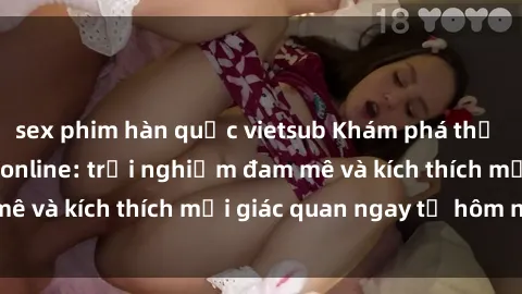 sex phim hàn quốc vietsub Khám phá thế giới mới của sex online: trải nghiệm đam mê và kích thích mọi giác quan ngay từ hôm nay!