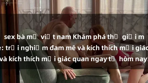 sex bà mẹ việt nam Khám phá thế giới mới của sex online: trải nghiệm đam mê và kích thích mọi giác quan ngay từ hôm nay!