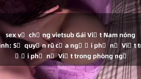 sex vợ chồng vietsub Gái Việt Nam nóng bỏng khi làm tình: Sự quyến rũ của người phụ nữ Việt trong phòng ngủ