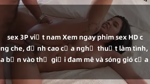 sex 3P việt nam Xem ngay phim sex HD chất lượng cao không che, đỉnh cao của nghệ thuật làm tình, đưa bạn vào thế giới đam mê và sóng gió của tình yêu không giới hạn.