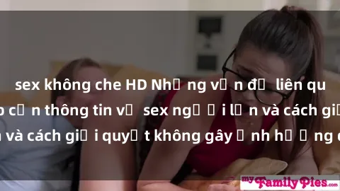 sex không che HD Những vấn đề liên quan đến việc tiếp cận thông tin về sex người lớn và cách giải quyết không gây ảnh hưởng đến trẻ em