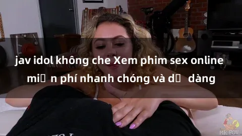 jav idol không che Xem phim sex online miễn phí nhanh chóng và dễ dàng