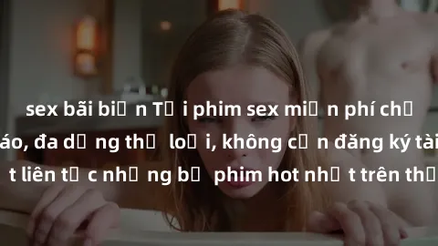 sex bãi biển Tải phim sex miễn phí chất lượng cao độc đáo, đa dạng thể loại, không cần đăng ký tài khoản. Cập nhật liên tục những bộ phim hot nhất trên thị trường. Sự lựa chọn hàng đầu cho người yêu t