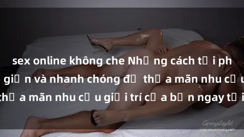 sex online không che Những cách tải phim sex về máy đơn giản và nhanh chóng để thỏa mãn nhu cầu giải trí của bạn ngay tại nhà