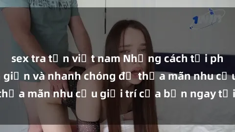 sex tra tấn việt nam Những cách tải phim sex về máy đơn giản và nhanh chóng để thỏa mãn nhu cầu giải trí của bạn ngay tại nhà