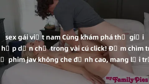 sex gái việt nam Cùng khám phá thế giới jav không che siêu hấp dẫn chỉ trong vài cú click! Đắm chìm trong những bộ phim jav không che đỉnh cao, mang lại trải nghiệm thú vị và đầy kích thích.