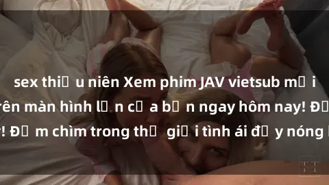 sex thiếu niên Xem phim JAV vietsub mới nhất và hấp dẫn trên màn hình lớn của bạn ngay hôm nay! Đắm chìm trong thế giới tình ái đầy nóng bỏng và kích thích.