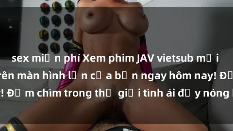 sex miễn phí Xem phim JAV vietsub mới nhất và hấp dẫn trên màn hình lớn của bạn ngay hôm nay! Đắm chìm trong thế giới tình ái đầy nóng bỏng và kích thích.