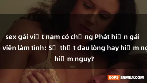sex gái việt nam có chồng Phát hiện gái sinh viên làm tình: Sự thật đau lòng hay hiểm nguy?