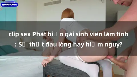 clip sex Phát hiện gái sinh viên làm tình: Sự thật đau lòng hay hiểm nguy?