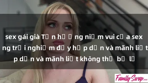 sex gái già Tận hưởng niềm vui của sex với gái trẻ: những trải nghiệm đầy hấp dẫn và mãnh liệt không thể bỏ lỡ