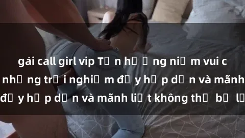 gái call girl vip Tận hưởng niềm vui của sex với gái trẻ: những trải nghiệm đầy hấp dẫn và mãnh liệt không thể bỏ lỡ