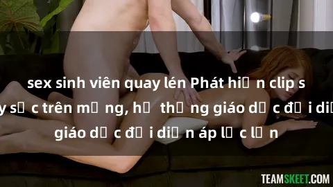 sex sinh viên quay lén Phát hiện clip sex nữ sinh gây sốc trên mạng, hệ thống giáo dục đối diện áp lực lớn