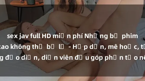 sex jav full HD miễn phí Những bộ phim sex gái già đỉnh cao không thể bỏ lỡ - Hấp dẫn, mê hoặc, từng đạo diễn, diễn viên đều góp phần tạo nên sự hấp dẫn, kích thích.