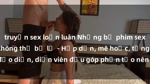 truyện sex loạn luân Những bộ phim sex gái già đỉnh cao không thể bỏ lỡ - Hấp dẫn, mê hoặc, từng đạo diễn, diễn viên đều góp phần tạo nên sự hấp dẫn, kích thích.