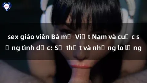 sex giáo viên Bà mẹ Việt Nam và cuộc sống tình dục: Sự thật và những lo lắng