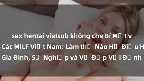 sex hentai vietsub không che Bí Mật về Cuộc Sống Của Các MILF Việt Nam: Làm thế Nào Họ Điều Hành Gia Đình, Sự Nghiệp và Vẻ Đẹp Với Định Hình Văn Hóa Đương Đại