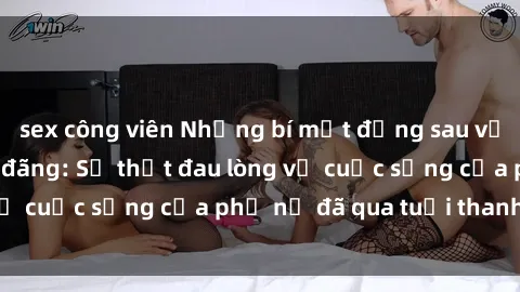 sex công viên Những bí mật đằng sau vẻ ngoài gái già dâm đãng: Sự thật đau lòng về cuộc sống của phụ nữ đã qua tuổi thanh xuân