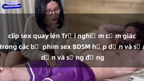 clip sex quay lén Trải nghiệm cảm giác mới lạ trong các bộ phim sex BDSM hấp dẫn và sống động