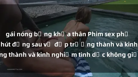 gái nóng bỏng khỏa thân Phim sex phụ nữ lớn tuổi: Sức hút đằng sau vẻ đẹp trưởng thành và kinh nghiệm tình dục không giới hạn