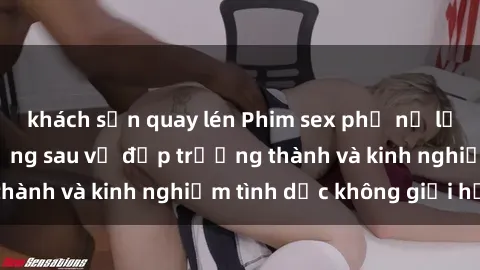 khách sạn quay lén Phim sex phụ nữ lớn tuổi: Sức hút đằng sau vẻ đẹp trưởng thành và kinh nghiệm tình dục không giới hạn