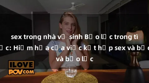 sex trong nhà vệ sinh Bạo lực trong tình dục: Hiểm họa của việc kết hợp sex và bạo lực