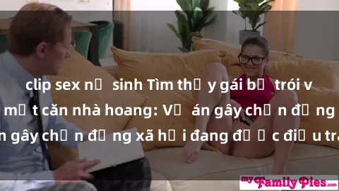 clip sex nữ sinh Tìm thấy gái bị trói và bị hiếp dâm trong một căn nhà hoang: Vụ án gây chấn động xã hội đang được điều tra vào.