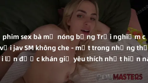 phim sex bà mẹ nóng bỏng Trải nghiệm cảm xúc thăng hoa với jav SM không che - một trong những thể loại phim người lớn được khán giả yêu thích nhất hiện nay. Đảm bảo đem lại sự hấp dẫn, kích thích tối 