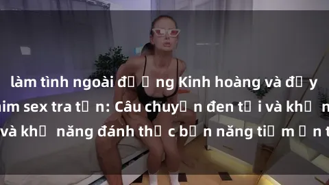 làm tình ngoài đường Kinh hoàng và đầy kích thích với phim sex tra tấn: Câu chuyện đen tối và khả năng đánh thức bản năng tiềm ẩn trong con người
