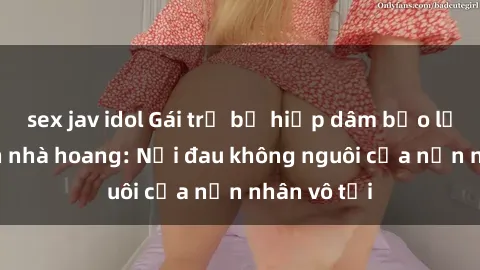 sex jav idol Gái trẻ bị hiếp dâm bạo lực trong căn nhà hoang: Nỗi đau không nguôi của nạn nhân vô tội