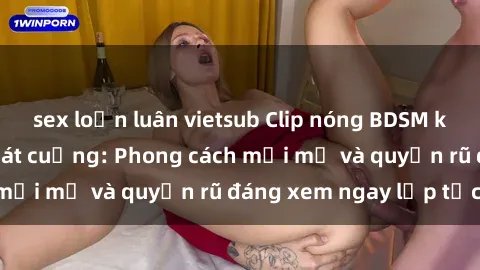 sex loạn luân vietsub Clip nóng BDSM khiến người xem phát cuồng: Phong cách mới mẻ và quyến rũ đáng xem ngay lập tức!