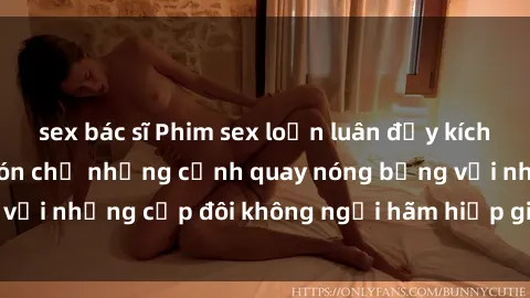 sex bác sĩ Phim sex loạn luân đầy kích thích không che - Đón chờ những cảnh quay nóng bỏng với những cặp đôi không ngại hãm hiếp gia đình trong lòng