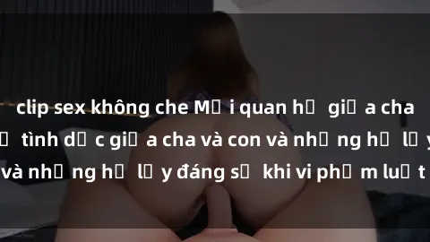 clip sex không che Mối quan hệ giữa cha và con: Sự thật về tình dục giữa cha và con và những hệ lụy đáng sợ khi vi phạm luật pháp.