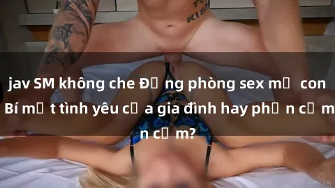 jav SM không che Động phòng sex mẹ con: Bí mật tình yêu của gia đình hay phản cảm?