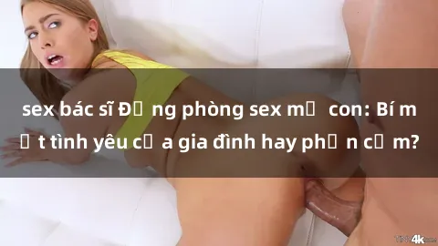 sex bác sĩ Động phòng sex mẹ con: Bí mật tình yêu của gia đình hay phản cảm?