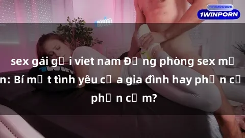 sex gái gọi viet nam Động phòng sex mẹ con: Bí mật tình yêu của gia đình hay phản cảm?