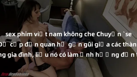 sex phim việt nam không che Chuyện `sex anh em ruột` - Đề cập đến quan hệ gần gũi giữa các thành viên trong gia đình, liệu nó có làm ảnh hưởng đến tình cảm gia đình hay không?