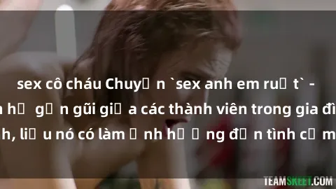 sex cô cháu Chuyện `sex anh em ruột` - Đề cập đến quan hệ gần gũi giữa các thành viên trong gia đình, liệu nó có làm ảnh hưởng đến tình cảm gia đình hay không?